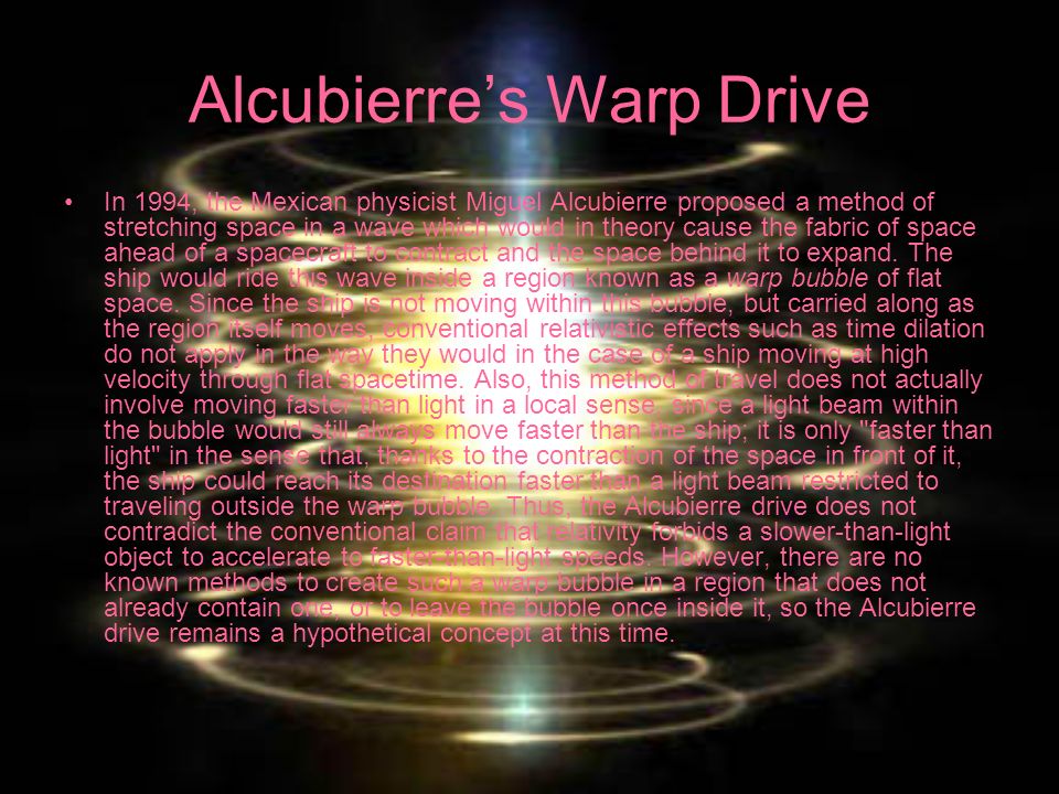 Alcubierre’s Warp Drive In 1994, the Mexican physicist Miguel Alcubierre proposed a method of stretching space in a wave which would in theory cause the fabric of space ahead of a spacecraft to contract and the space behind it to expand.