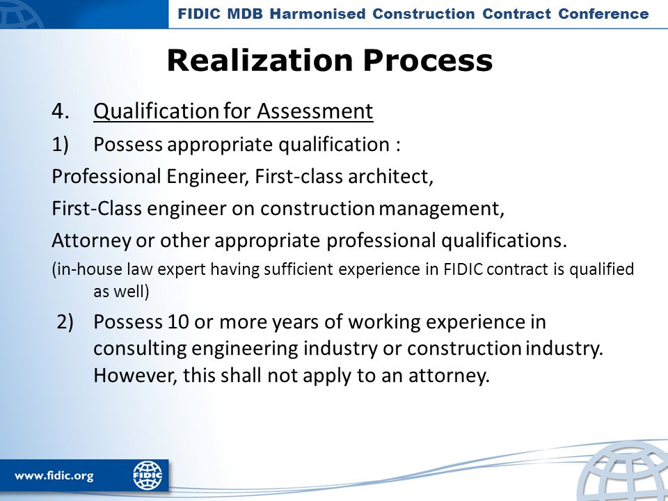Realization Process FIDIC MDB Harmonised Construction Contract Conference 4.Qualification for Assessment 1)Possess appropriate qualification : Professional Engineer, First-class architect, First-Class engineer on construction management, Attorney or other appropriate professional qualifications.