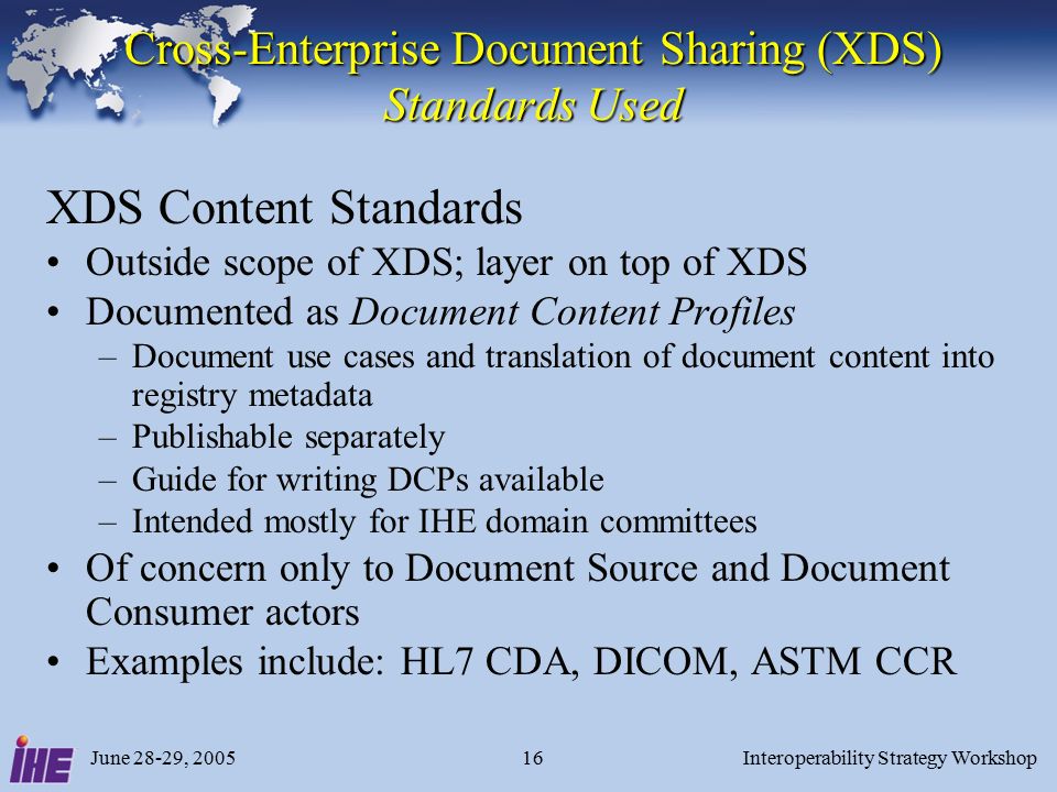 June 28-29, 2005Interoperability Strategy Workshop16 Cross-Enterprise Document Sharing (XDS) Standards Used XDS Content Standards Outside scope of XDS; layer on top of XDS Documented as Document Content Profiles –Document use cases and translation of document content into registry metadata –Publishable separately –Guide for writing DCPs available –Intended mostly for IHE domain committees Of concern only to Document Source and Document Consumer actors Examples include: HL7 CDA, DICOM, ASTM CCR
