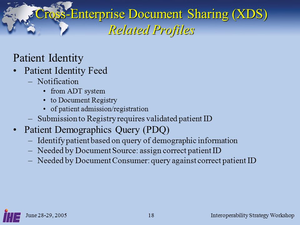 June 28-29, 2005Interoperability Strategy Workshop18 Cross-Enterprise Document Sharing (XDS) Related Profiles Patient Identity Patient Identity Feed –Notification from ADT system to Document Registry of patient admission/registration –Submission to Registry requires validated patient ID Patient Demographics Query (PDQ) –Identify patient based on query of demographic information –Needed by Document Source: assign correct patient ID –Needed by Document Consumer: query against correct patient ID