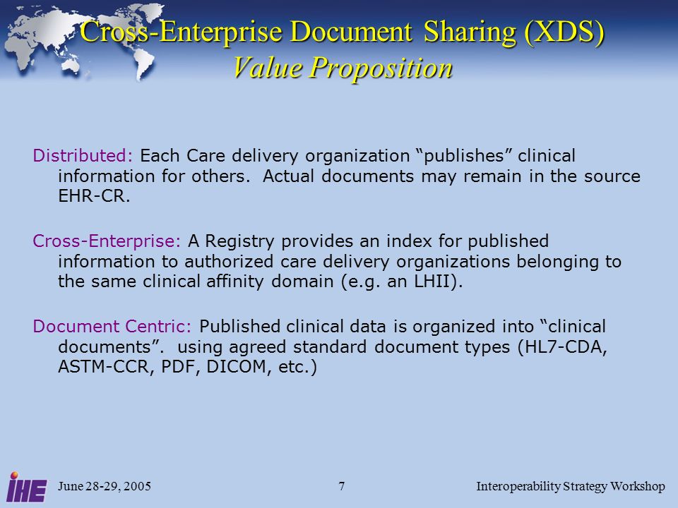 June 28-29, 2005Interoperability Strategy Workshop7 Cross-Enterprise Document Sharing (XDS) Value Proposition Distributed: Each Care delivery organization publishes clinical information for others.