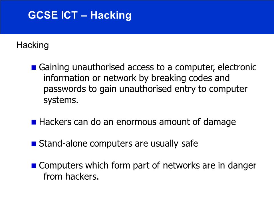 Hacking Gaining unauthorised access to a computer, electronic information or network by breaking codes and passwords to gain unauthorised entry to computer systems.