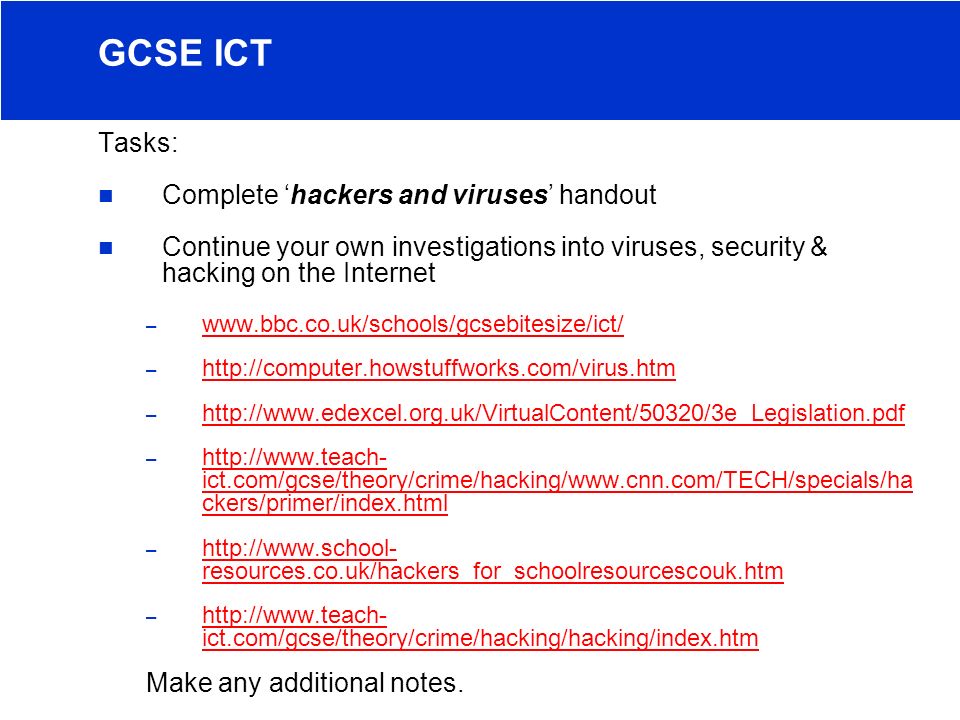 Tasks: Complete ‘hackers and viruses’ handout Continue your own investigations into viruses, security & hacking on the Internet –     –     –     –   ict.com/gcse/theory/crime/hacking/  ckers/primer/index.html   ict.com/gcse/theory/crime/hacking/  ckers/primer/index.html –   resources.co.uk/hackers_for_schoolresourcescouk.htm   resources.co.uk/hackers_for_schoolresourcescouk.htm –   ict.com/gcse/theory/crime/hacking/hacking/index.htm   ict.com/gcse/theory/crime/hacking/hacking/index.htm Make any additional notes.