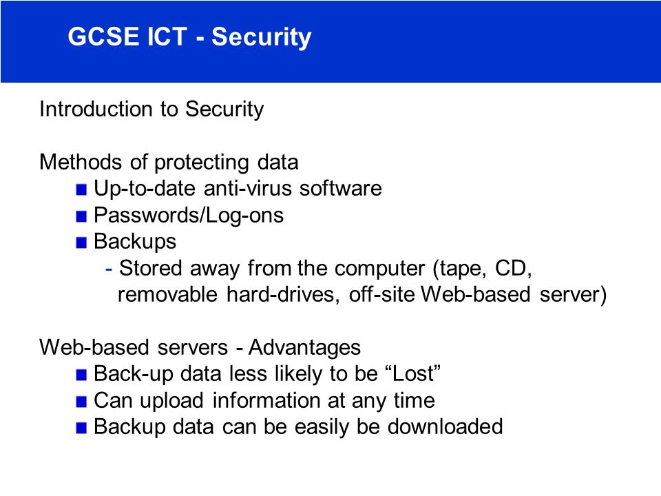 Introduction to Security Methods of protecting data Up-to-date anti-virus software Passwords/Log-ons Backups - Stored away from the computer (tape, CD, removable hard-drives, off-site Web-based server) Web-based servers - Advantages Back-up data less likely to be Lost Can upload information at any time Backup data can be easily be downloaded GCSE ICT - Security