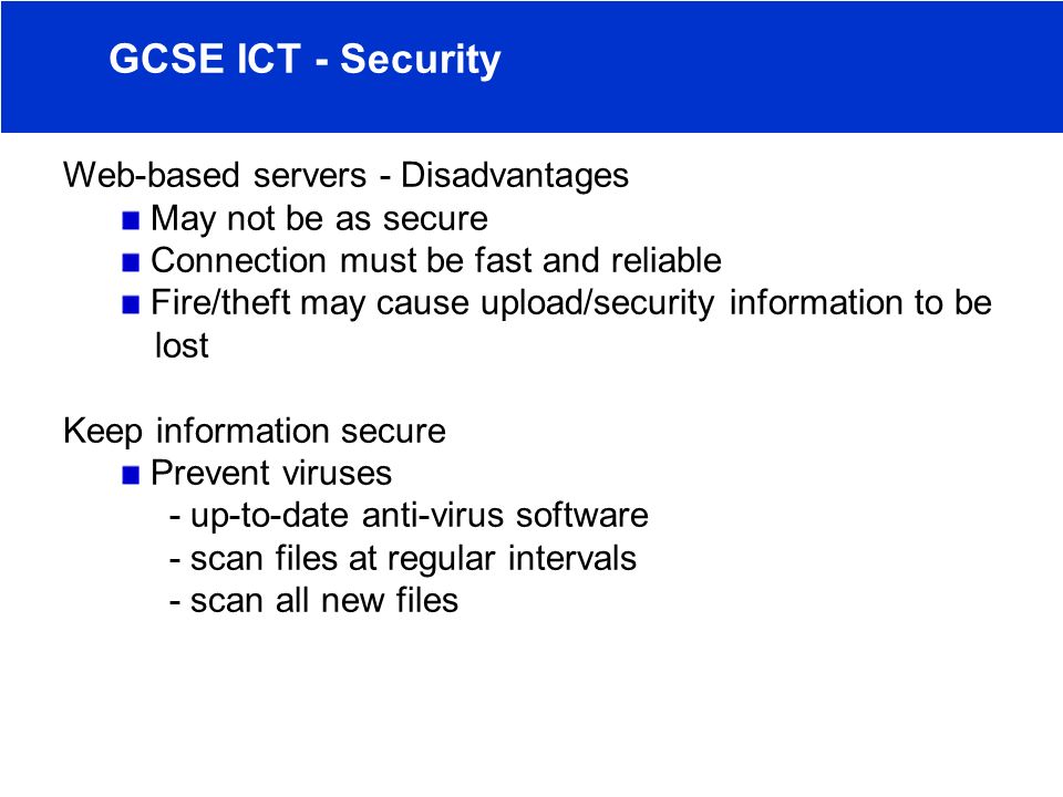 Web-based servers - Disadvantages May not be as secure Connection must be fast and reliable Fire/theft may cause upload/security information to be lost Keep information secure Prevent viruses - up-to-date anti-virus software - scan files at regular intervals - scan all new files GCSE ICT - Security