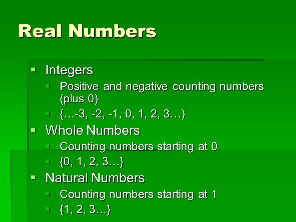 Real Numbers  Integers  Positive and negative counting numbers (plus 0)  {…-3, -2, -1, 0, 1, 2, 3…)  Whole Numbers  Counting numbers starting at 0  {0, 1, 2, 3…}  Natural Numbers  Counting numbers starting at 1  {1, 2, 3…}