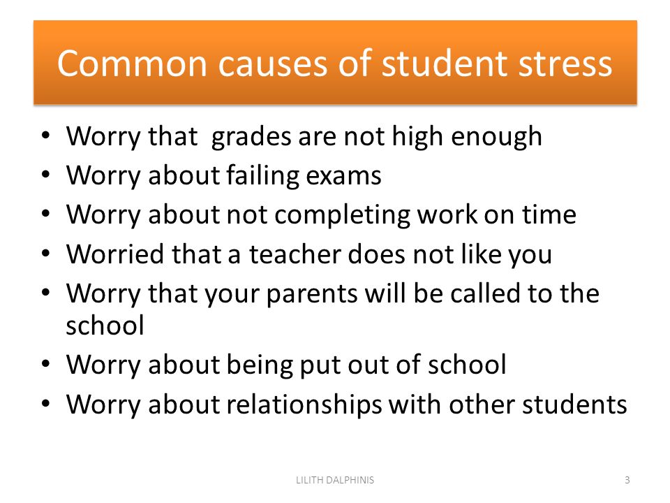 Common causes of student stress Worry that grades are not high enough Worry about failing exams Worry about not completing work on time Worried that a teacher does not like you Worry that your parents will be called to the school Worry about being put out of school Worry about relationships with other students 3LILITH DALPHINIS