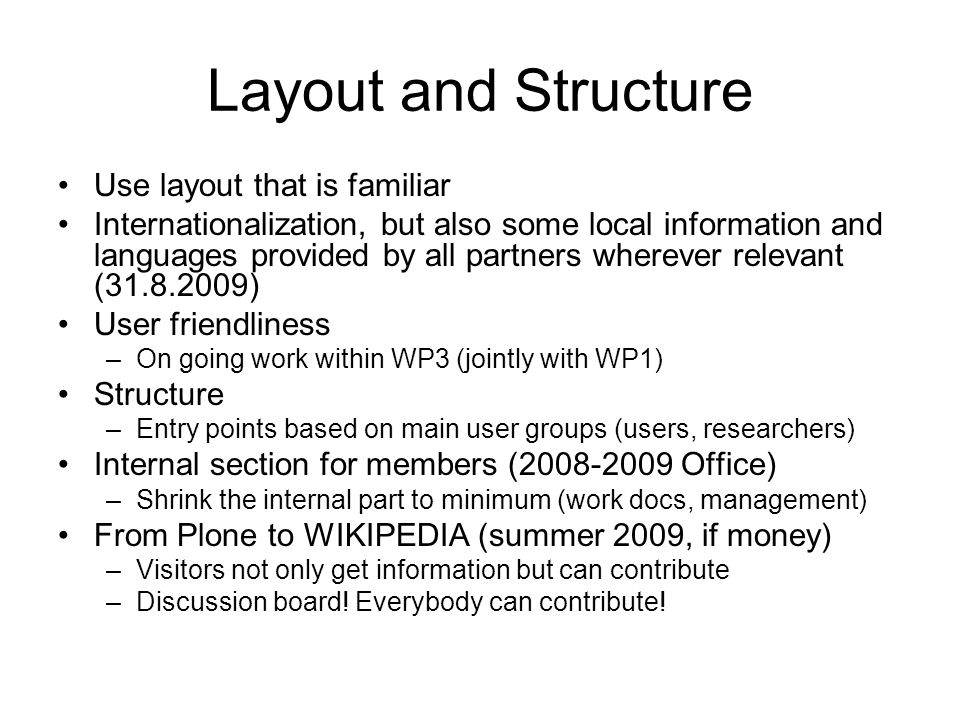 Layout and Structure Use layout that is familiar Internationalization, but also some local information and languages provided by all partners wherever relevant ( ) User friendliness –On going work within WP3 (jointly with WP1) Structure –Entry points based on main user groups (users, researchers) Internal section for members ( Office) –Shrink the internal part to minimum (work docs, management) From Plone to WIKIPEDIA (summer 2009, if money) –Visitors not only get information but can contribute –Discussion board.