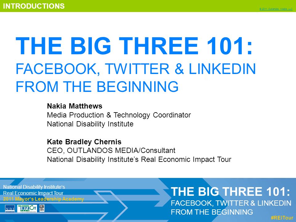 INTRODUCTIONS © 2011 Outlandos Media, LLC THE BIG THREE 101: FACEBOOK, TWITTER & LINKEDIN FROM THE BEGINNING #REITour Nakia Matthews Media Production & Technology Coordinator National Disability Institute Kate Bradley Chernis CEO, OUTLANDOS MEDIA/Consultant National Disability Institute’s Real Economic Impact Tour National Disability Institute’s Real Economic Impact Tour 2011 Mayor’s Leadership Academy THE BIG THREE 101: FACEBOOK, TWITTER & LINKEDIN FROM THE BEGINNING