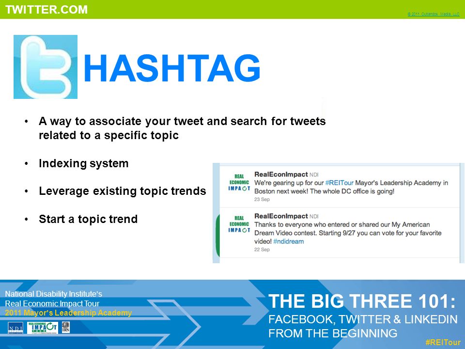 TWITTER.COM © 2011 Outlandos Media, LLC THE BIG THREE 101: FACEBOOK, TWITTER & LINKEDIN FROM THE BEGINNING #REITour A way to associate your tweet and search for tweets related to a specific topic Indexing system Leverage existing topic trends Start a topic trend National Disability Institute’s Real Economic Impact Tour 2011 Mayor’s Leadership Academy HASHTAG