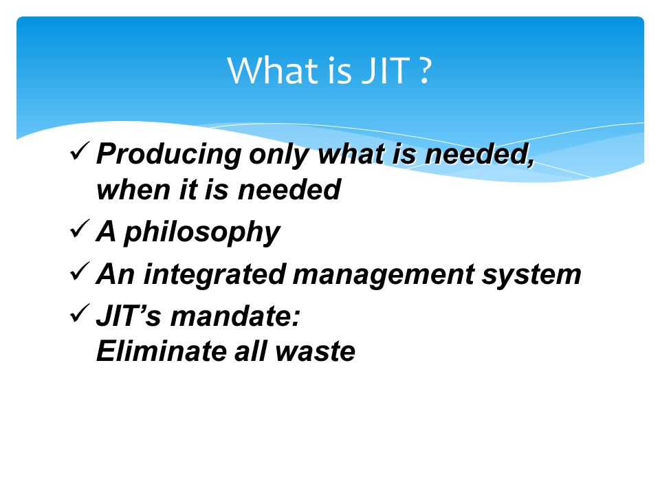 Producing only what is needed, when it is needed Producing only what is needed, when it is needed A philosophy A philosophy An integrated management system An integrated management system JIT’s mandate: Eliminate all waste JIT’s mandate: Eliminate all waste What is JIT