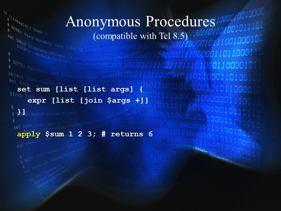 Anonymous Procedures (compatible with Tcl 8.5) set sum [list [list args] { expr [list [join $args +]] }] apply $sum 1 2 3; # returns 6