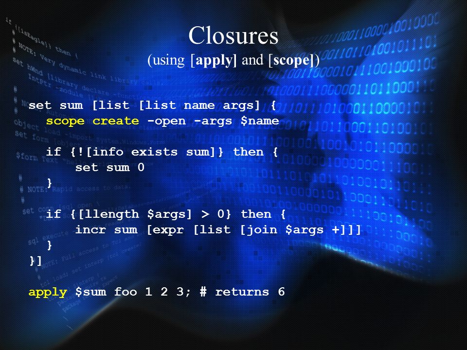 Closures (using [apply] and [scope]) set sum [list [list name args] { scope create -open -args $name if {![info exists sum]} then { set sum 0 } if {[llength $args] > 0} then { incr sum [expr [list [join $args +]]] } }] apply $sum foo 1 2 3; # returns 6