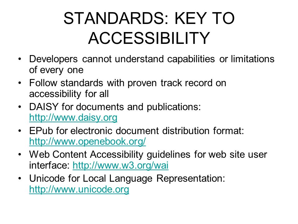 STANDARDS: KEY TO ACCESSIBILITY Developers cannot understand capabilities or limitations of every one Follow standards with proven track record on accessibility for all DAISY for documents and publications:     EPub for electronic document distribution format:     Web Content Accessibility guidelines for web site user interface:   Unicode for Local Language Representation: