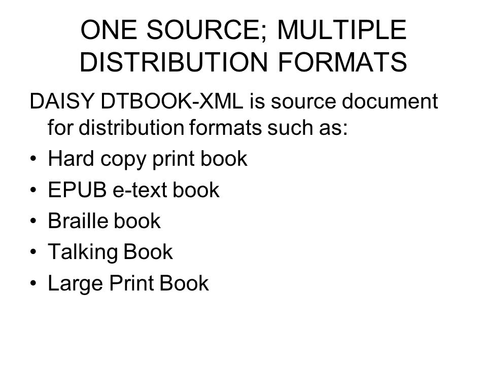 ONE SOURCE; MULTIPLE DISTRIBUTION FORMATS DAISY DTBOOK-XML is source document for distribution formats such as: Hard copy print book EPUB e-text book Braille book Talking Book Large Print Book