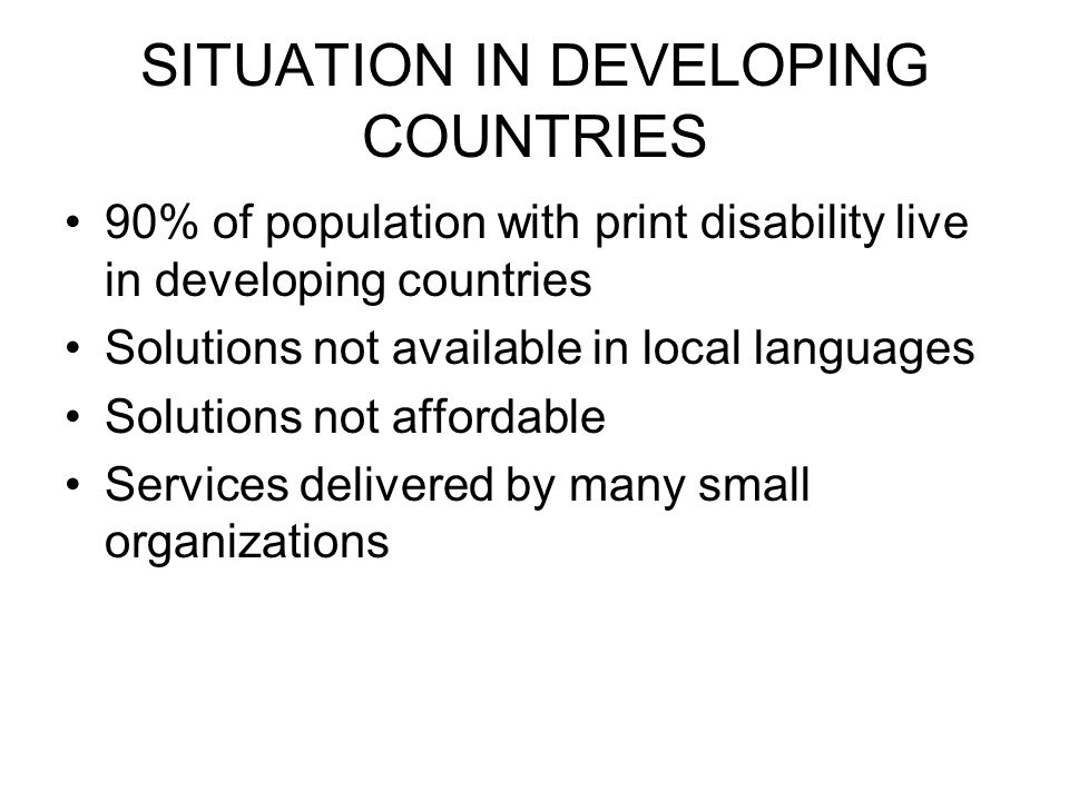 SITUATION IN DEVELOPING COUNTRIES 90% of population with print disability live in developing countries Solutions not available in local languages Solutions not affordable Services delivered by many small organizations