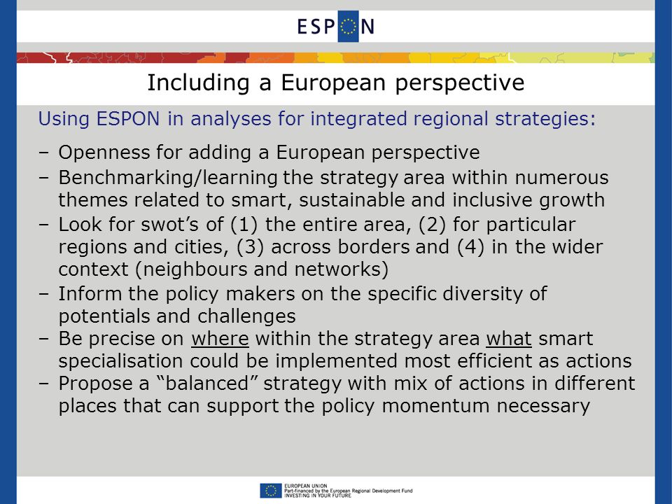 Including a European perspective Using ESPON in analyses for integrated regional strategies: –Openness for adding a European perspective –Benchmarking/learning the strategy area within numerous themes related to smart, sustainable and inclusive growth –Look for swot’s of (1) the entire area, (2) for particular regions and cities, (3) across borders and (4) in the wider context (neighbours and networks) –Inform the policy makers on the specific diversity of potentials and challenges –Be precise on where within the strategy area what smart specialisation could be implemented most efficient as actions –Propose a balanced strategy with mix of actions in different places that can support the policy momentum necessary