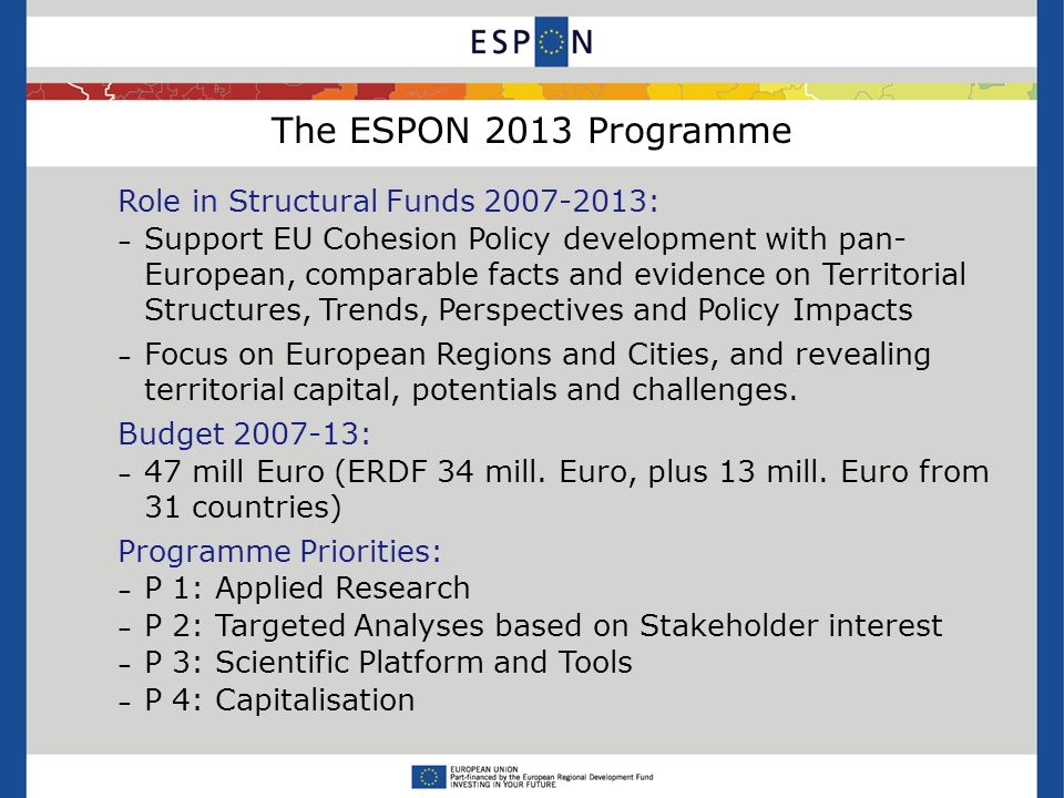 The ESPON 2013 Programme Role in Structural Funds : – Support EU Cohesion Policy development with pan- European, comparable facts and evidence on Territorial Structures, Trends, Perspectives and Policy Impacts – Focus on European Regions and Cities, and revealing territorial capital, potentials and challenges.