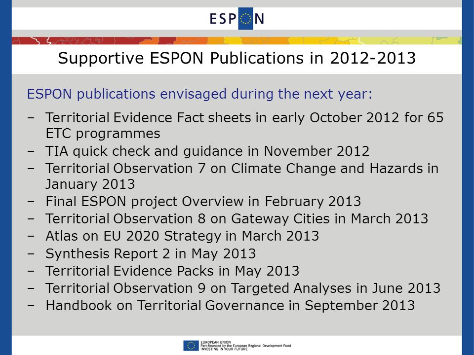 Supportive ESPON Publications in ESPON publications envisaged during the next year: –Territorial Evidence Fact sheets in early October 2012 for 65 ETC programmes –TIA quick check and guidance in November 2012 –Territorial Observation 7 on Climate Change and Hazards in January 2013 –Final ESPON project Overview in February 2013 –Territorial Observation 8 on Gateway Cities in March 2013 –Atlas on EU 2020 Strategy in March 2013 –Synthesis Report 2 in May 2013 –Territorial Evidence Packs in May 2013 –Territorial Observation 9 on Targeted Analyses in June 2013 –Handbook on Territorial Governance in September 2013
