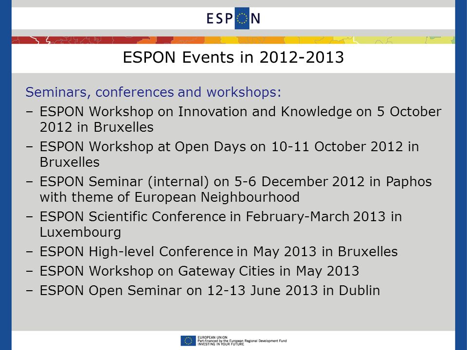 ESPON Events in Seminars, conferences and workshops: –ESPON Workshop on Innovation and Knowledge on 5 October 2012 in Bruxelles –ESPON Workshop at Open Days on October 2012 in Bruxelles –ESPON Seminar (internal) on 5-6 December 2012 in Paphos with theme of European Neighbourhood –ESPON Scientific Conference in February-March 2013 in Luxembourg –ESPON High-level Conference in May 2013 in Bruxelles –ESPON Workshop on Gateway Cities in May 2013 –ESPON Open Seminar on June 2013 in Dublin