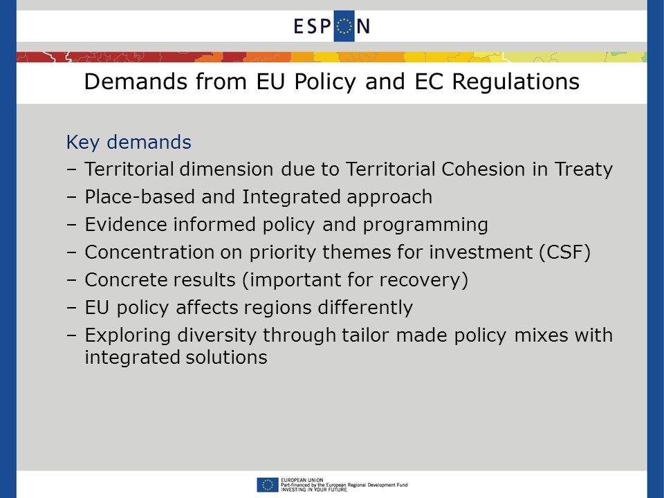 Demands from EU Policy and EC Regulations Key demands –Territorial dimension due to Territorial Cohesion in Treaty –Place-based and Integrated approach –Evidence informed policy and programming –Concentration on priority themes for investment (CSF) –Concrete results (important for recovery) –EU policy affects regions differently –Exploring diversity through tailor made policy mixes with integrated solutions