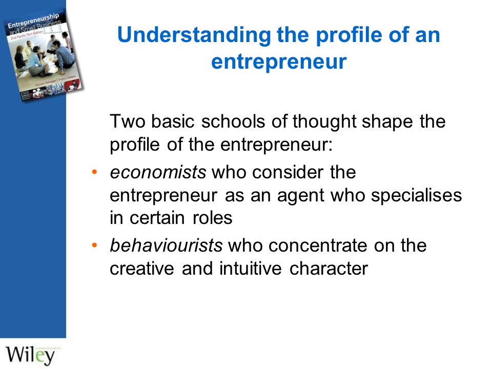 Understanding the profile of an entrepreneur Two basic schools of thought shape the profile of the entrepreneur: economists who consider the entrepreneur as an agent who specialises in certain roles behaviourists who concentrate on the creative and intuitive character