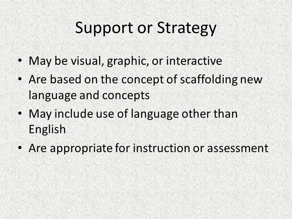 Support or Strategy May be visual, graphic, or interactive Are based on the concept of scaffolding new language and concepts May include use of language other than English Are appropriate for instruction or assessment