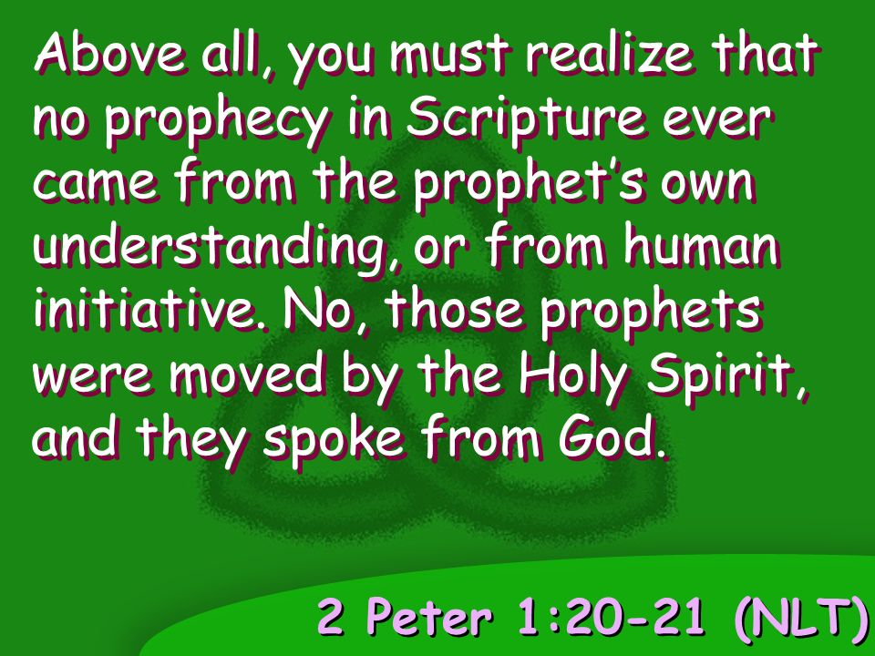2 Peter 1:20-21 (NLT) Above all, you must realize that no prophecy in Scripture ever came from the prophet’s own understanding, or from human initiative.