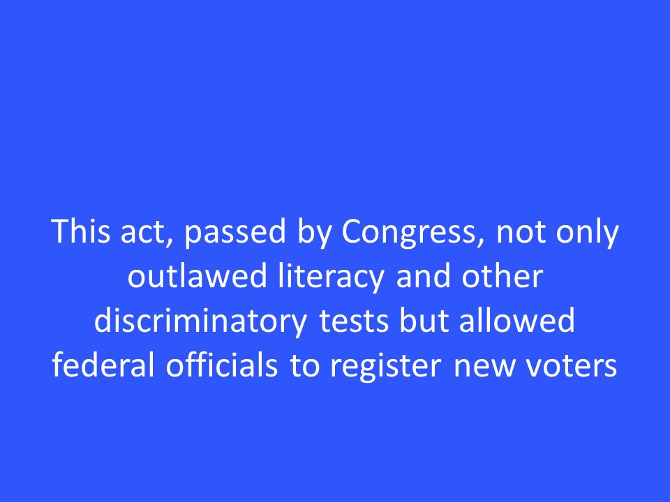 This act, passed by Congress, not only outlawed literacy and other discriminatory tests but allowed federal officials to register new voters