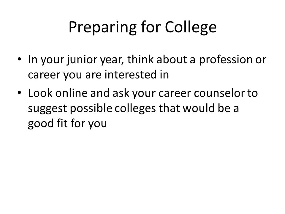 In your junior year, think about a profession or career you are interested in Look online and ask your career counselor to suggest possible colleges that would be a good fit for you