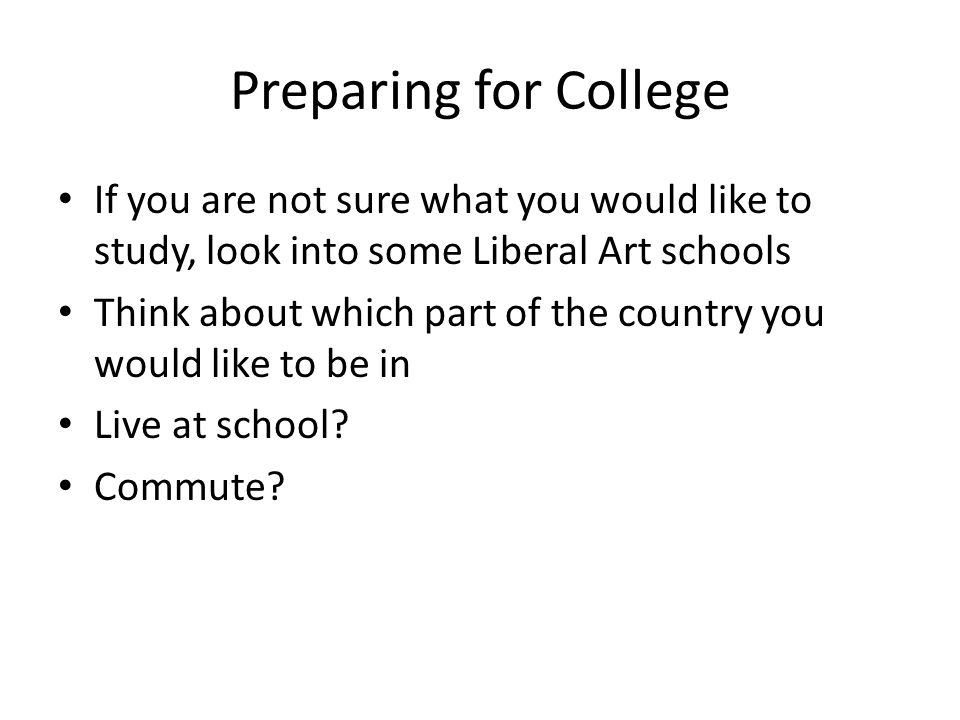 Preparing for College If you are not sure what you would like to study, look into some Liberal Art schools Think about which part of the country you would like to be in Live at school.