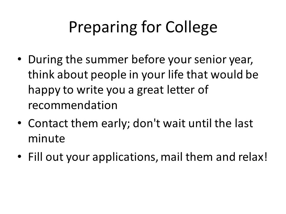 Preparing for College During the summer before your senior year, think about people in your life that would be happy to write you a great letter of recommendation Contact them early; don t wait until the last minute Fill out your applications, mail them and relax!