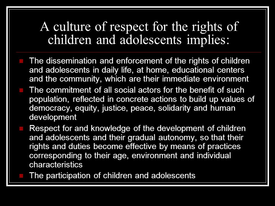 A culture of respect for the rights of children and adolescents implies: The dissemination and enforcement of the rights of children and adolescents in daily life, at home, educational centers and the community, which are their immediate environment The commitment of all social actors for the benefit of such population, reflected in concrete actions to build up values of democracy, equity, justice, peace, solidarity and human development Respect for and knowledge of the development of children and adolescents and their gradual autonomy, so that their rights and duties become effective by means of practices corresponding to their age, environment and individual characteristics The participation of children and adolescents