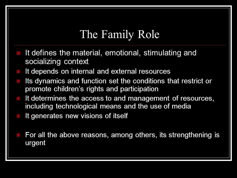 The Family Role It defines the material, emotional, stimulating and socializing context It depends on internal and external resources Its dynamics and function set the conditions that restrict or promote children’s rights and participation It determines the access to and management of resources, including technological means and the use of media It generates new visions of itself For all the above reasons, among others, its strengthening is urgent