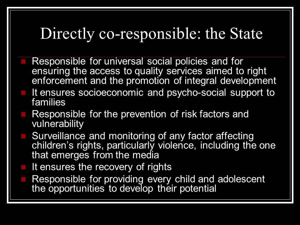 Directly co-responsible: the State Responsible for universal social policies and for ensuring the access to quality services aimed to right enforcement and the promotion of integral development It ensures socioeconomic and psycho-social support to families Responsible for the prevention of risk factors and vulnerability Surveillance and monitoring of any factor affecting children’s rights, particularly violence, including the one that emerges from the media It ensures the recovery of rights Responsible for providing every child and adolescent the opportunities to develop their potential
