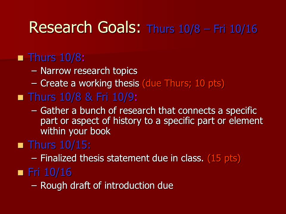 Research Goals: Thurs 10/8 – Fri 10/16 Thurs 10/8: Thurs 10/8: –Narrow research topics –Create a working thesis (due Thurs; 10 pts) Thurs 10/8 & Fri 10/9: Thurs 10/8 & Fri 10/9: –Gather a bunch of research that connects a specific part or aspect of history to a specific part or element within your book Thurs 10/15: Thurs 10/15: –Finalized thesis statement due in class.
