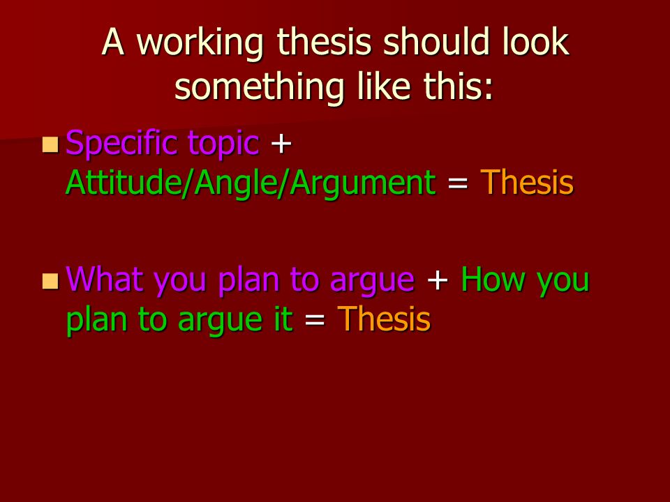 A working thesis should look something like this: Specific topic + Attitude/Angle/Argument = Thesis Specific topic + Attitude/Angle/Argument = Thesis What you plan to argue + How you plan to argue it = Thesis What you plan to argue + How you plan to argue it = Thesis