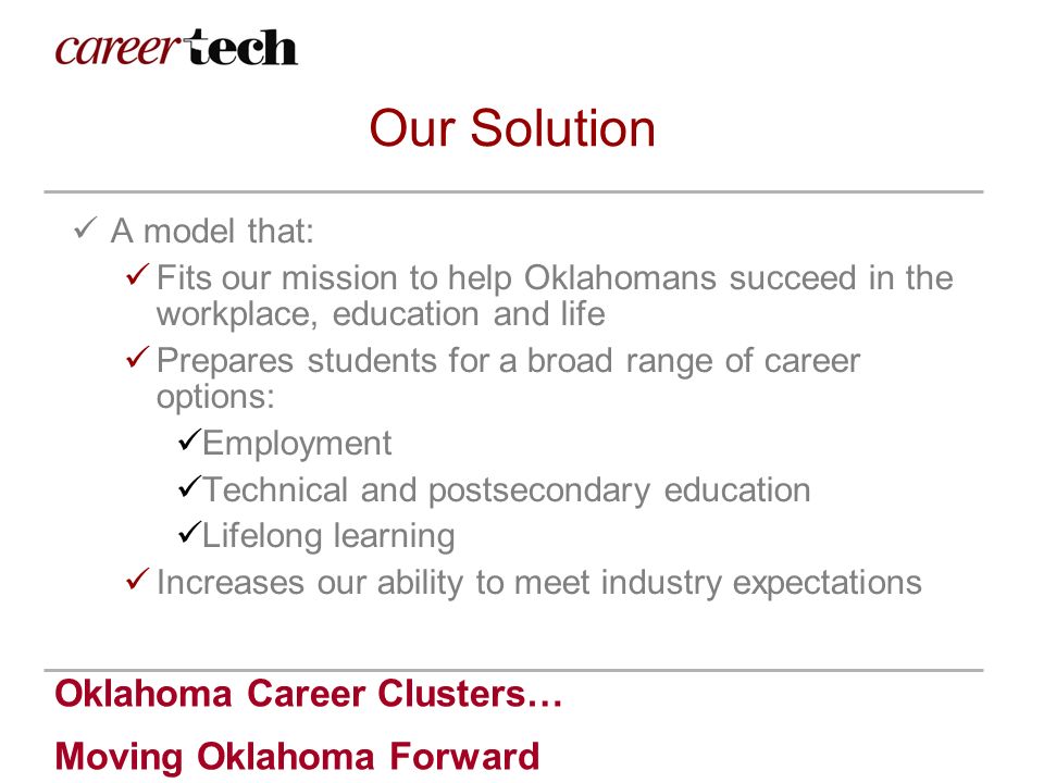 Oklahoma Career Clusters… Moving Oklahoma Forward Our Solution A model that: Fits our mission to help Oklahomans succeed in the workplace, education and life Prepares students for a broad range of career options: Employment Technical and postsecondary education Lifelong learning Increases our ability to meet industry expectations