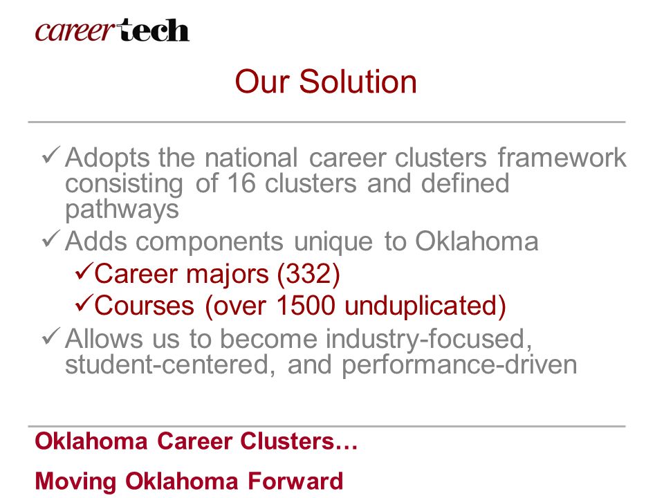 Oklahoma Career Clusters… Moving Oklahoma Forward Our Solution Adopts the national career clusters framework consisting of 16 clusters and defined pathways Adds components unique to Oklahoma Career majors (332) Courses (over 1500 unduplicated) Allows us to become industry-focused, student-centered, and performance-driven