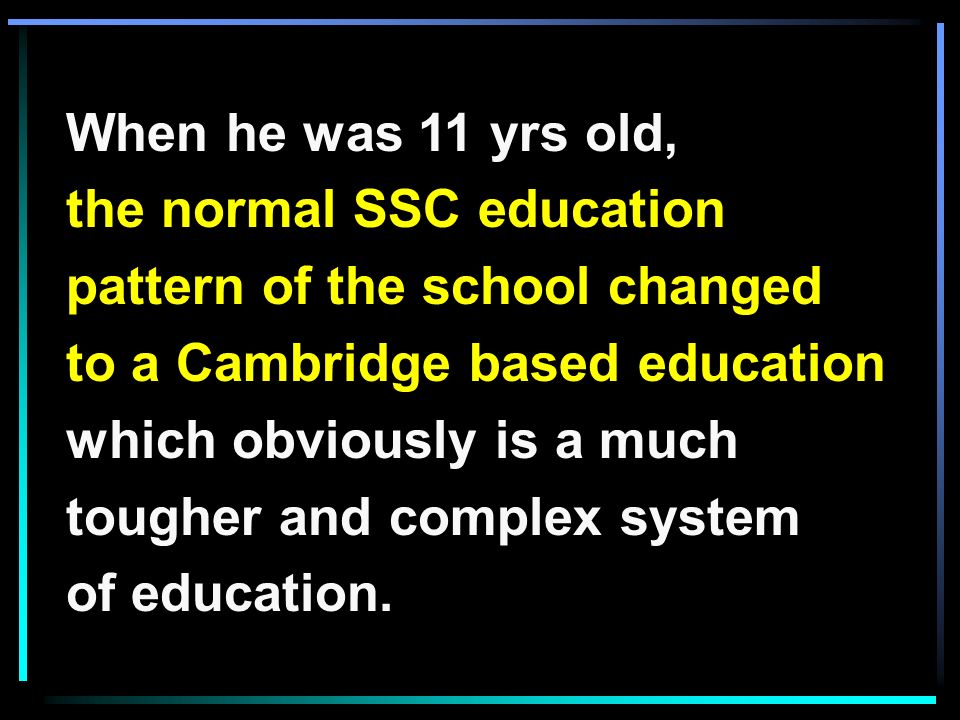 When he was 11 yrs old, the normal SSC education pattern of the school changed to a Cambridge based education which obviously is a much tougher and complex system of education.