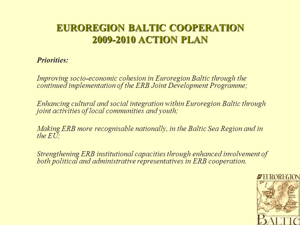 EUROREGION BALTIC COOPERATION ACTION PLAN Priorities: Improving socio-economic cohesion in Euroregion Baltic through the continued implementation of the ERB Joint Development Programme; Enhancing cultural and social integration within Euroregion Baltic through joint activities of local communities and youth; Making ERB more recognisable nationally, in the Baltic Sea Region and in the EU; Strengthening ERB institutional capacities through enhanced involvement of both political and administrative representatives in ERB cooperation.