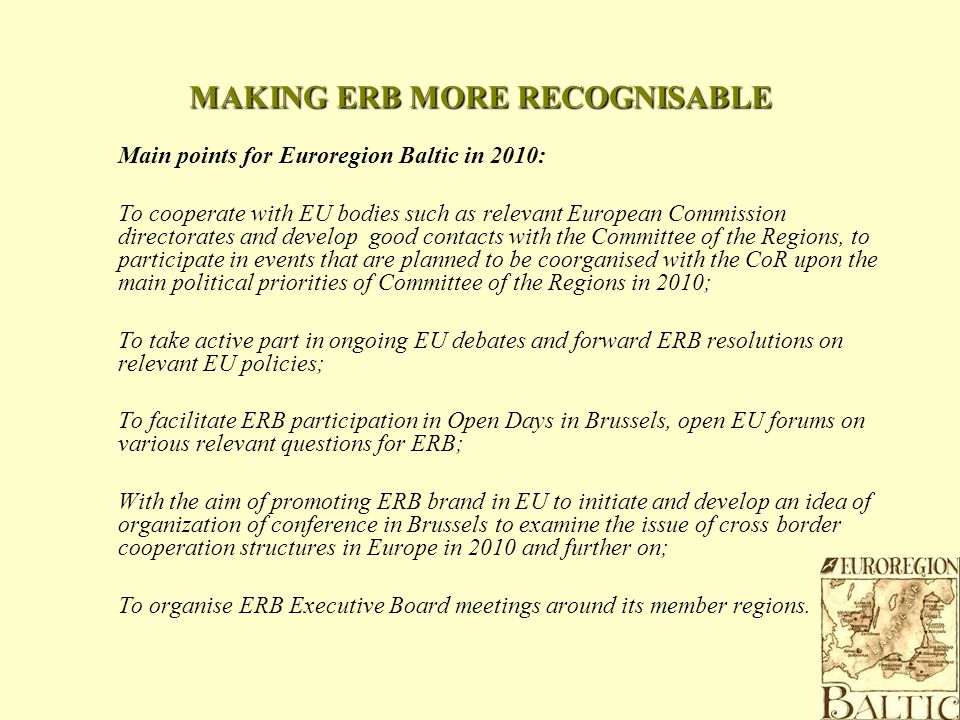 MAKING ERB MORE RECOGNISABLE Main points for Euroregion Baltic in 2010: To cooperate with EU bodies such as relevant European Commission directorates and develop good contacts with the Committee of the Regions, to participate in events that are planned to be coorganised with the CoR upon the main political priorities of Committee of the Regions in 2010; To take active part in ongoing EU debates and forward ERB resolutions on relevant EU policies; To facilitate ERB participation in Open Days in Brussels, open EU forums on various relevant questions for ERB; With the aim of promoting ERB brand in EU to initiate and develop an idea of organization of conference in Brussels to examine the issue of cross border cooperation structures in Europe in 2010 and further on; To organise ERB Executive Board meetings around its member regions.