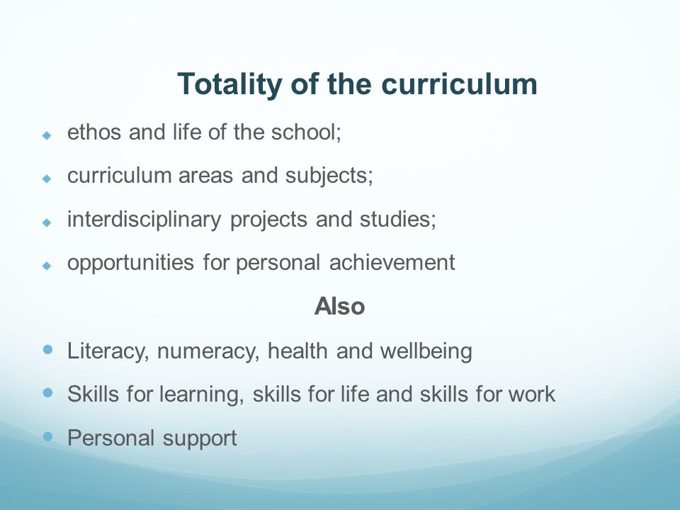 Totality of the curriculum  ethos and life of the school;  curriculum areas and subjects;  interdisciplinary projects and studies;  opportunities for personal achievement Also Literacy, numeracy, health and wellbeing Skills for learning, skills for life and skills for work Personal support