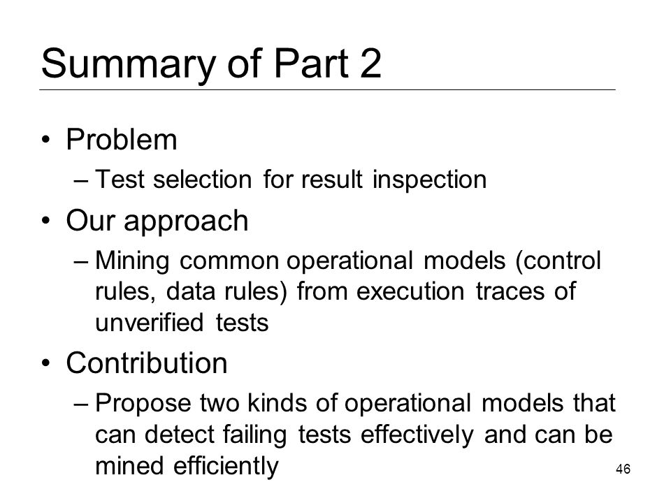 Summary of Part 2 Problem –Test selection for result inspection Our approach –Mining common operational models (control rules, data rules) from execution traces of unverified tests Contribution –Propose two kinds of operational models that can detect failing tests effectively and can be mined efficiently 46