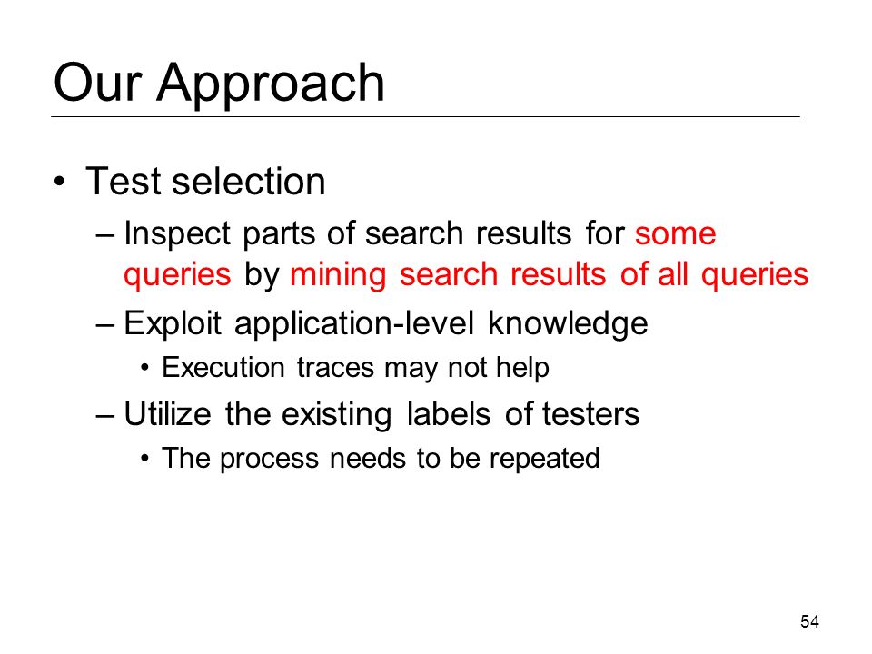 Our Approach Test selection –Inspect parts of search results for some queries by mining search results of all queries –Exploit application-level knowledge Execution traces may not help –Utilize the existing labels of testers The process needs to be repeated 54