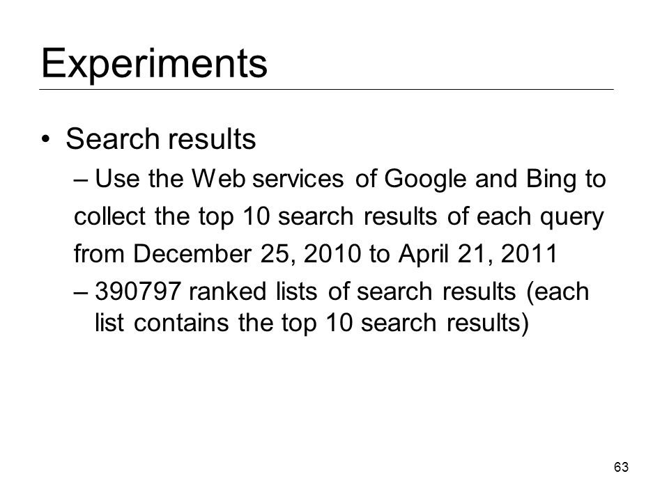 Experiments Search results –Use the Web services of Google and Bing to collect the top 10 search results of each query from December 25, 2010 to April 21, 2011 – ranked lists of search results (each list contains the top 10 search results) 63