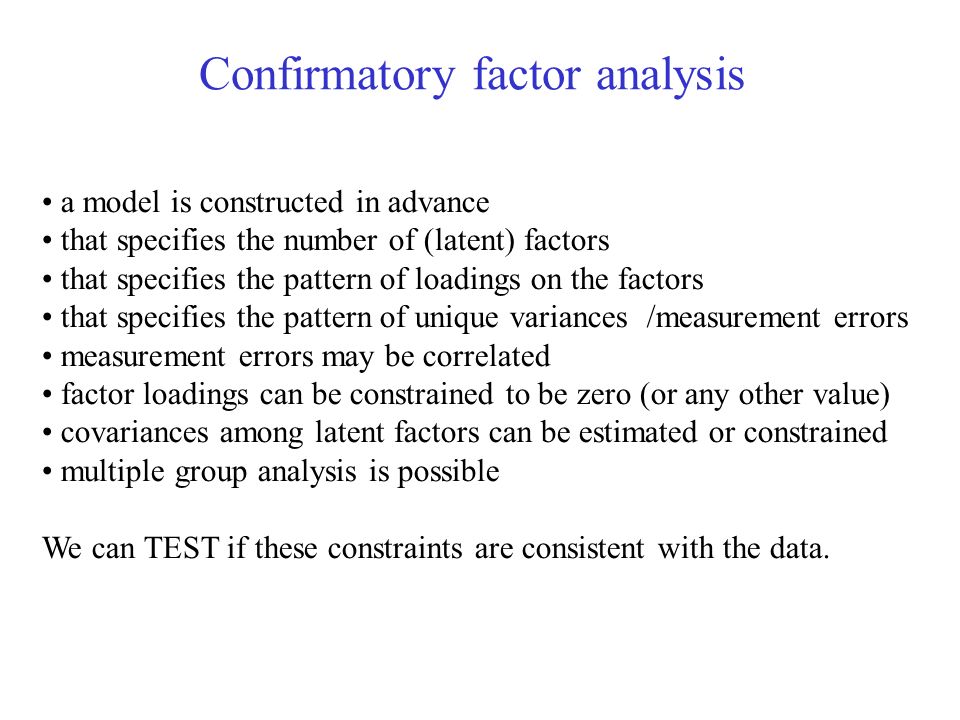 a model is constructed in advance that specifies the number of (latent) factors that specifies the pattern of loadings on the factors that specifies the pattern of unique variances /measurement errors measurement errors may be correlated factor loadings can be constrained to be zero (or any other value) covariances among latent factors can be estimated or constrained multiple group analysis is possible We can TEST if these constraints are consistent with the data.