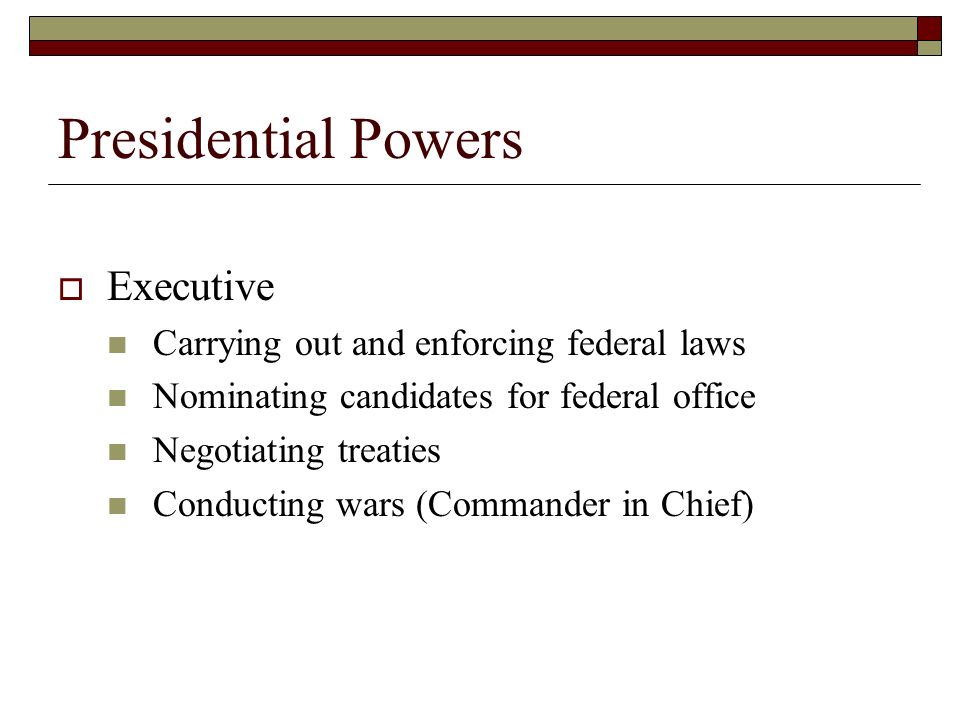 Presidential Powers  Executive Carrying out and enforcing federal laws Nominating candidates for federal office Negotiating treaties Conducting wars (Commander in Chief)