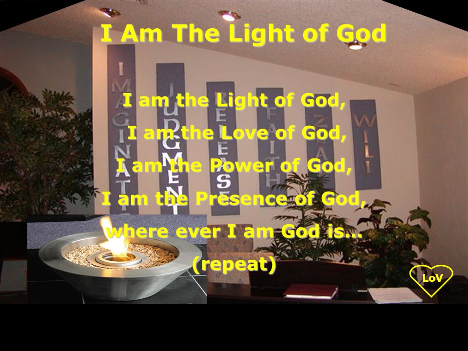 I am the Light of God, I am the Love of God, I am the Love of God, I am the Power of God, I am the Presence of God, where ever I am God is… (repeat) I Am The Light of God