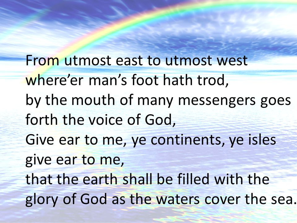 From utmost east to utmost west where’er man’s foot hath trod, by the mouth of many messengers goes forth the voice of God, Give ear to me, ye continents, ye isles give ear to me, that the earth shall be filled with the glory of God as the waters cover the sea.